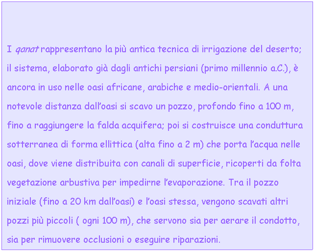 Text Box: I qanat rappresentano la pi antica tecnica di irrigazione del deserto; il sistema, elaborato gi dagli antichi persiani (primo millennio a.C.),  ancora in uso nelle oasi africane, arabiche e medio-orientali. A una notevole distanza dall'oasi si scavo un pozzo, profondo fino a 100 m, fino a raggiungere la falda acquifera; poi si costruisce una conduttura sotterranea di forma ellittica (alta fino a 2 m) che porta l'acqua nelle oasi, dove viene distribuita con canali di superficie, ricoperti da folta vegetazione arbustiva per impedirne l'evaporazione. Tra il pozzo iniziale (fino a 20 km dall'oasi) e l'oasi stessa, vengono scavati altri pozzi pi piccoli ( ogni 100 m), che servono sia per aerare il condotto, sia per rimuovere occlusioni o eseguire riparazioni. 



