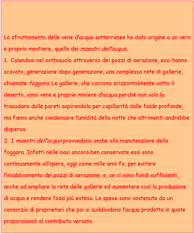 Text Box: Lo sfruttamento delle vene d'acqua sotterranee ha dato origine a un vero e proprio mestiere, quello dei maestri dell'acqua.
1. Calandosi nel sottosuolo attraverso dei pozzi di aerazione, essi hanno scavato, generazione dopo generazione, una complessa rete di gallerie, chiamate foggara. Le gallerie, che corrono orizzontalmente sotto il deserto, sono vere e proprie miniere d'acqua perch non solo la trasudano dalle pareti aspirandola per capillarit dalle falde profonde, ma fanno anche condensare l'umidit della notte che altrimenti andrebbe dispersa.
2. I maestri dell'acqua provvedono anche alla manutenzione della foggara. Infatti nelle oasi ancora ben conservate essi sono continuamente all'opera, oggi come mille anni fa, per evitare l'insabbiamento dei pozzi di aerazione, e, se ci sono fondi sufficienti, anche ad ampliare la rete delle gallerie ed aumentare cos la produzione di acqua e rendere l'oasi pi estesa. Le spese sono sostenute da un consorzio di proprietari che poi si suddividono l'acqua prodotta in quote proporzionali al contributo versato.

