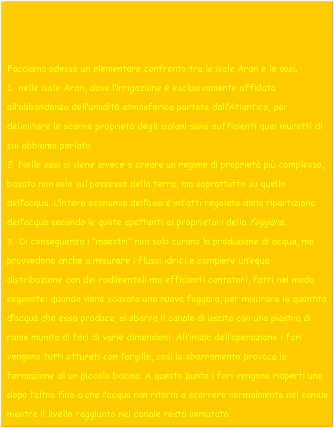 Text Box: Facciamo adesso un elementare confronto tra le isole Aran e le oasi.
1. nelle isole Aran, dove l'irrigazione  esclusivamente affidata all'abbondanza dell'umidit atmosferica portata dall'Atlantico, per delimitare le scarne propriet degli isolani sono sufficienti quei muretti di cui abbiamo parlato.
2. Nelle oasi si viene invece a creare un regime di propriet pi complesso, basato non solo sul possesso della terra, ma soprattutto su quello dell'acqua. L'intera economia dell'oasi  infatti regolata dalla ripartizione dell'acqua secondo le quote spettanti ai proprietari della foggara.
3. Di conseguenza i 