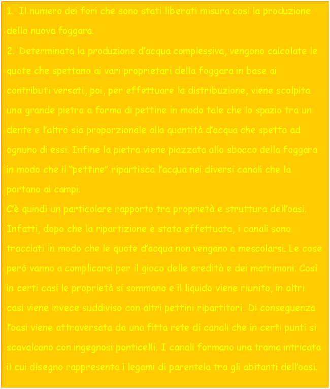 Text Box: 4. Il numero dei fori che sono stati liberati misura cos la produzione della nuova foggara.
5. Determinata la produzione d'acqua complessiva, vengono calcolate le quote che spettano ai vari proprietari della foggara in base ai contributi versati, poi, per effettuare la distribuzione, viene scolpita una grande pietra a forma di pettine in modo tale che lo spazio tra un dente e l'altro sia proporzionale alla quantit d'acqua che spetta ad ognuno di essi. Infine la pietra viene piazzata allo sbocco della foggara in modo che il 