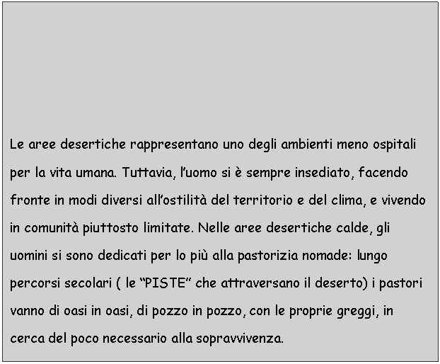 Text Box: Le aree desertiche rappresentano uno degli ambienti meno ospitali per la vita umana. Tuttavia, l'uomo si  sempre insediato, facendo fronte in modi diversi all'ostilit del territorio e del clima, e vivendo in comunit piuttosto limitate. Nelle aree desertiche calde, gli uomini si sono dedicati per lo pi alla pastorizia nomade: lungo percorsi secolari ( le 