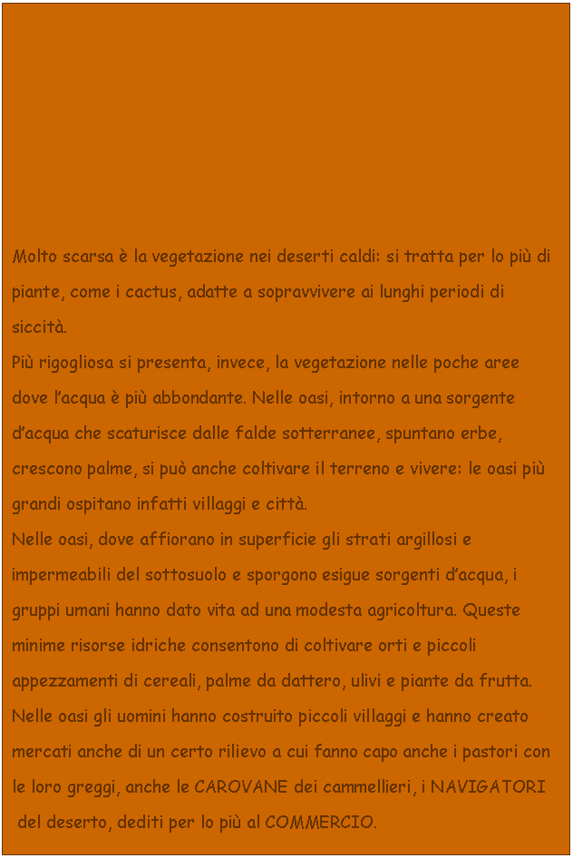 Text Box: Molto scarsa  la vegetazione nei deserti caldi: si tratta per lo pi di piante, come i cactus, adatte a sopravvivere ai lunghi periodi di siccit. 
Pi rigogliosa si presenta, invece, la vegetazione nelle poche aree dove l'acqua  pi abbondante. Nelle oasi, intorno a una sorgente d'acqua che scaturisce dalle falde sotterranee, spuntano erbe, crescono palme, si pu anche coltivare il terreno e vivere: le oasi pi grandi ospitano infatti villaggi e citt.
Nelle oasi, dove affiorano in superficie gli strati argillosi e impermeabili del sottosuolo e sporgono esigue sorgenti d'acqua, i gruppi umani hanno dato vita ad una modesta agricoltura. Queste minime risorse idriche consentono di coltivare orti e piccoli appezzamenti di cereali, palme da dattero, ulivi e piante da frutta.
Nelle oasi gli uomini hanno costruito piccoli villaggi e hanno creato mercati anche di un certo rilievo a cui fanno capo anche i pastori con le loro greggi, anche le CAROVANE dei cammellieri, i NAVIGATORI
 del deserto, dediti per lo pi al COMMERCIO. 

