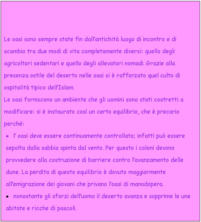 Text Box: Le oasi sono sempre state fin dall'antichit luogo di incontro e di scambio tra due modi di vita completamente diversi: quello degli agricoltori sedentari e quello degli allevatori nomadi. Grazie alla presenza ostile del deserto nelle oasi si  rafforzato quel culto di ospitalit tipico dell'Islam.
Le oasi forniscono un ambiente che gli uomini sono stati costretti a modificare: si  instaurato cos un certo equilibrio, che  precario perch:
. l' oasi deve essere continuamente controllata; infatti pu essere sepolta dalla sabbia spinta dal vento. Per questo i coloni devono provvedere alla costruzione di barriere contro l'avanzamento delle dune. La perdita di questo equilibrio  dovuto maggiormente all'emigrazione dei giovani che privano l'oasi di manodopera.
. nonostante gli sforzi dell'uomo il deserto avanza e sopprime le une abitate e ricche di pascoli. 
