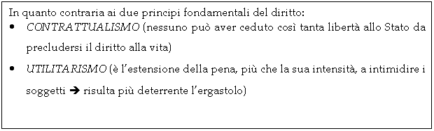 Text Box: In quanto contraria ai due principi fondamentali del diritto:
. CONTRATTUALISMO (nessuno pu aver ceduto cos tanta libert allo Stato da precludersi il diritto alla vita)
. UTILITARISMO ( l'estensione della pena, pi che la sua intensit, a intimidire i soggetti  risulta pi deterrente l'ergastolo)
