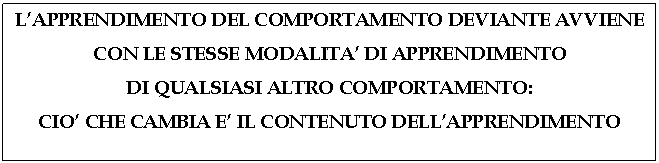 Text Box: L'APPRENDIMENTO DEL COMPORTAMENTO DEVIANTE AVVIENE CON LE STESSE MODALITA' DI APPRENDIMENTO 
DI QUALSIASI ALTRO COMPORTAMENTO: 
CIO' CHE CAMBIA E' IL CONTENUTO DELL'APPRENDIMENTO
