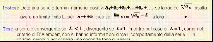 Text Box: Ipotesi: Data una serie a termini numerici positivi a1+a2+a3+.+an+., se la radice risulta avere un limite finito L, per , cio se: , allora 

Tesi: la serie  convergente se , divergente se , mentre nel caso di , come nel criterio di D'Alembert, non si hanno informazioni circa il comportamento della serie in esame, quindi  necessaria una seconda fase di analisi.
